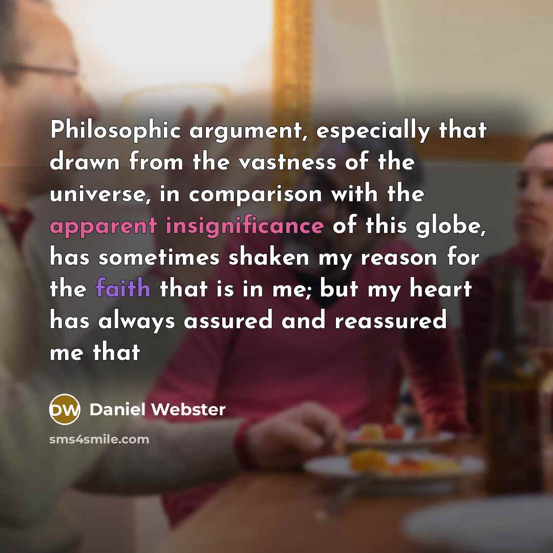 “Philosophic argument, especially that drawn from the vastness of the universe, in comparison with the apparent insignificance of this globe, has sometimes shaken my reason for the faith that is in me; but my heart has always assured and reassured me that” quote by Daniel Webster