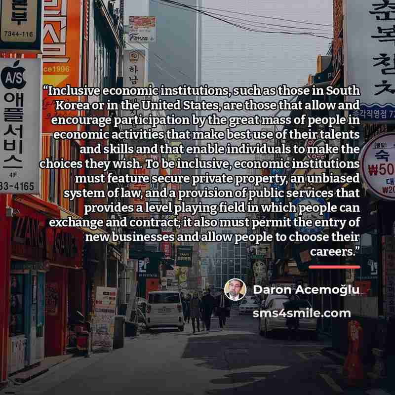 “Inclusive economic institutions, such as those in South Korea or in the United States, are those that allow and encourage participation by the great mass of people in economic activities that make best use of their talents and skills and that enable individuals to make the choices they wish. To be…” quote by Daron Acemoğlu