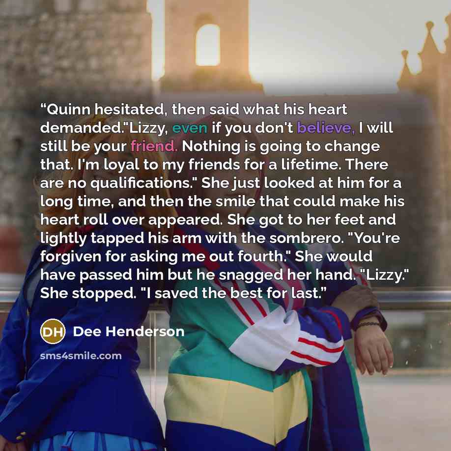 “Quinn hesitated, then said what his heart demanded."Lizzy, even if you don't believe, I will still be your friend. Nothing is going to change that. I'm loyal to my friends for a lifetime. There are no qualifications." She just looked at him for a long time, and then the smile that could make his…” quote by Dee Henderson