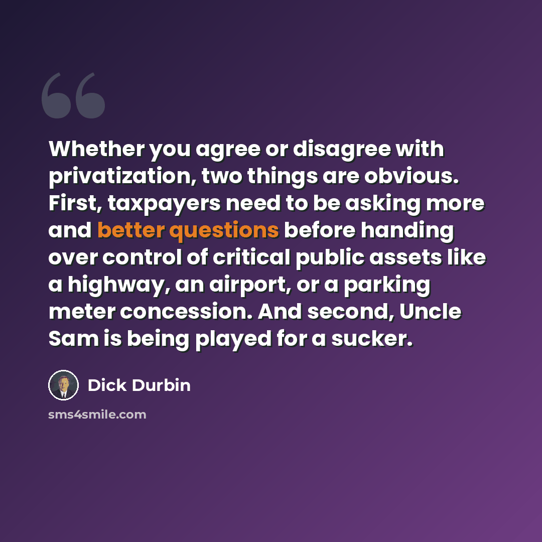 “Whether you agree or disagree with privatization, two things are obvious. First, taxpayers need to be asking more and better questions before handing over control of critical public assets like a highway, an airport, or a parking meter concession. And second, Uncle Sam is being played for a sucker.” quote by Dick Durbin