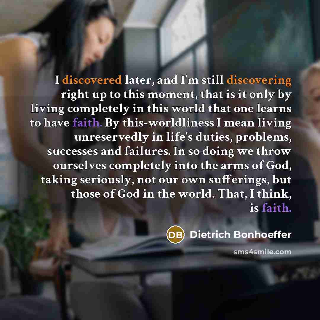 “I discovered later, and I'm still discovering right up to this moment, that is it only by living completely in this world that one learns to have faith. By this-worldliness I mean living unreservedly in life's duties, problems, successes and failures. In so doing we throw ourselves completely into…” quote by Dietrich Bonhoeffer