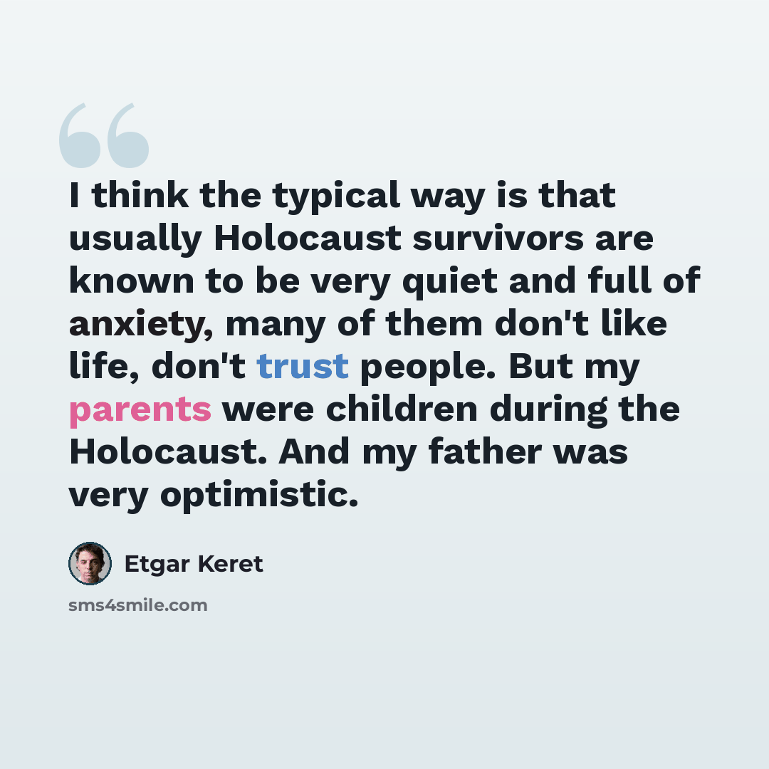 “I think the typical way is that usually Holocaust survivors are known to be very quiet and full of anxiety, many of them don't like life, don't trust people. But my parents were children during the Holocaust. And my father was very optimistic.” quote by Etgar Keret