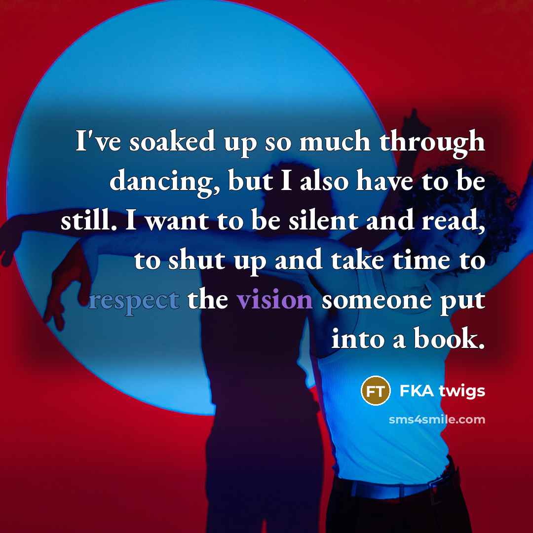 “I've soaked up so much through dancing, but I also have to be still. I want to be silent and read, to shut up and take time to respect the vision someone put into a book.” quote by FKA twigs