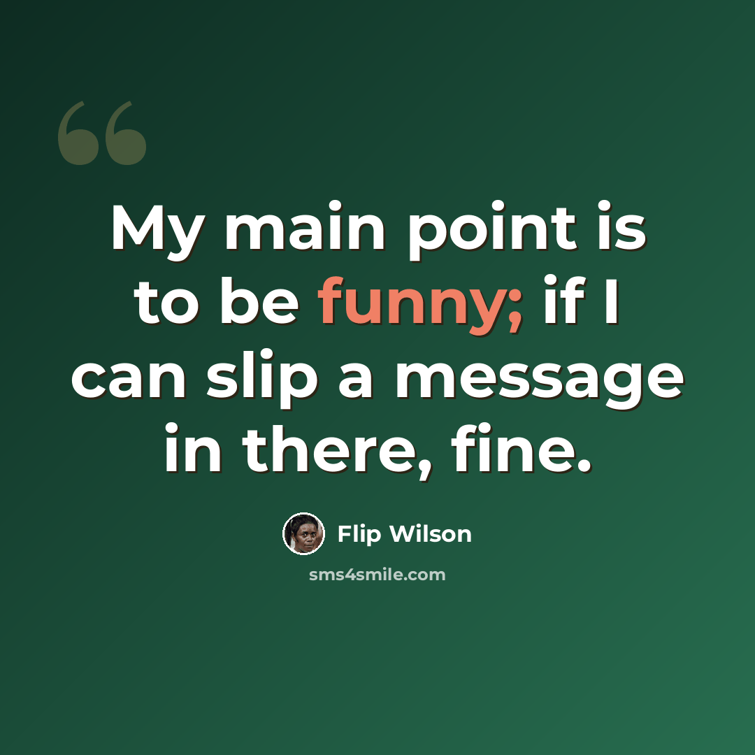 “My main point is to be funny; if I can slip a message in there, fine.” quote by Flip Wilson