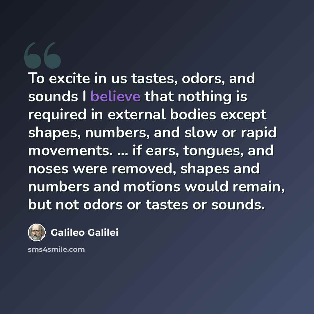 “To excite in us tastes, odors, and sounds I believe that nothing is required in external bodies except shapes, numbers, and slow or rapid movements. ... if ears, tongues, and noses were removed, shapes and numbers and motions would remain, but not odors or tastes or sounds.” quote by Galileo Galilei