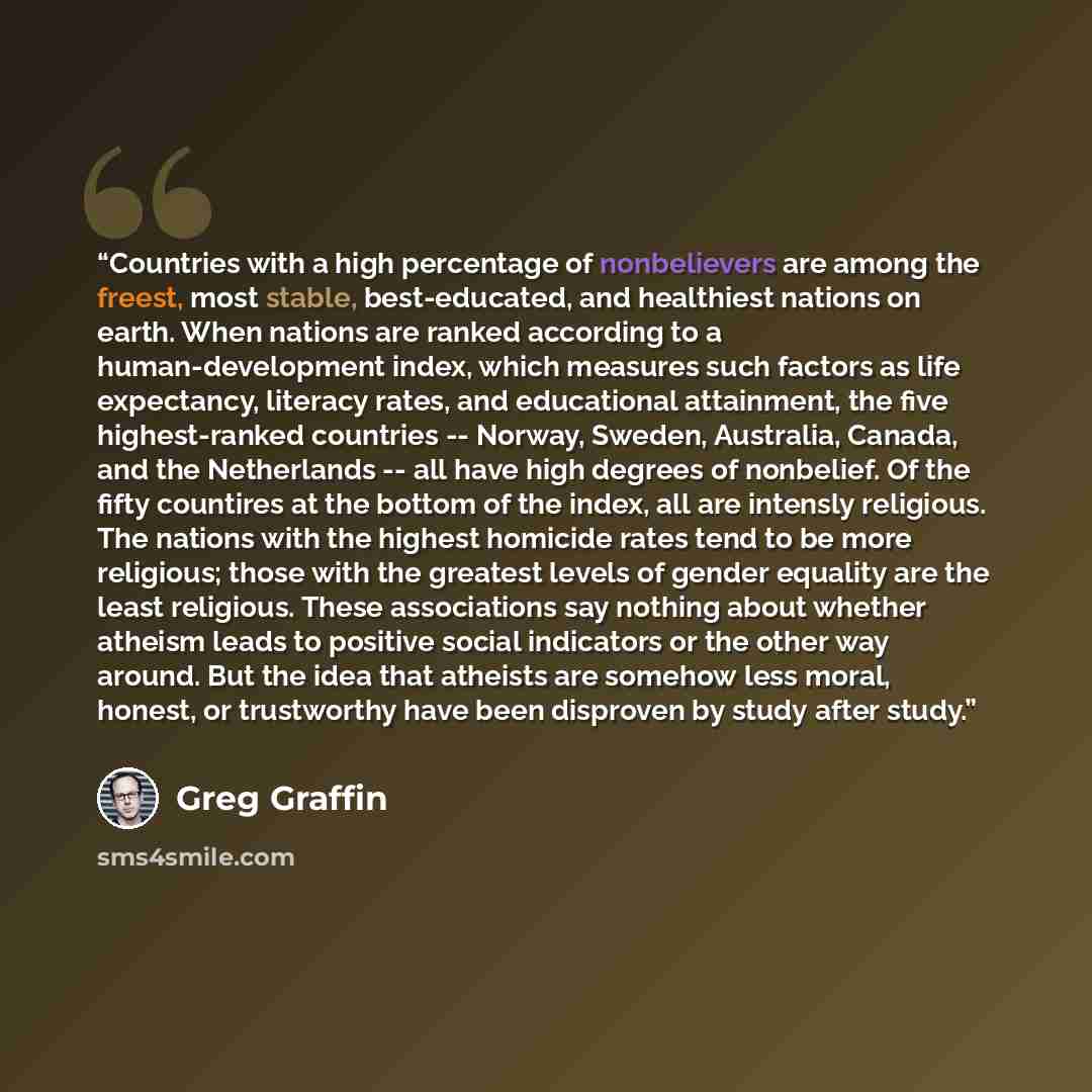 “Countries with a high percentage of nonbelievers are among the freest, most stable, best-educated, and healthiest nations on earth. When nations are ranked according to a human-development index, which measures such factors as life expectancy, literacy rates, and educational attainment, the five…” quote by Greg Graffin