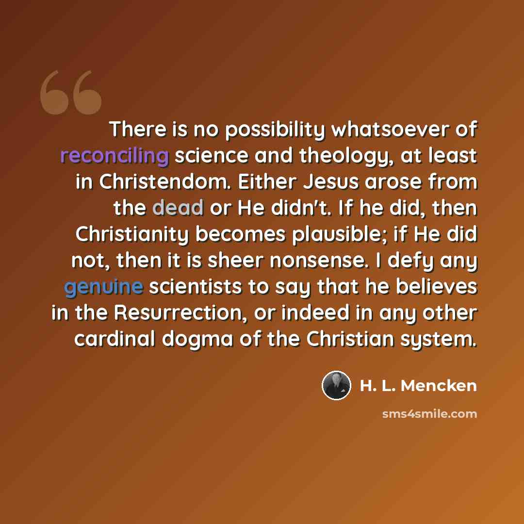 “There is no possibility whatsoever of reconciling science and theology, at least in Christendom. Either Jesus arose from the dead or He didn't. If he did, then Christianity becomes plausible; if He did not, then it is sheer nonsense. I defy any genuine scientists to say that he believes in the…” quote by H. L. Mencken
