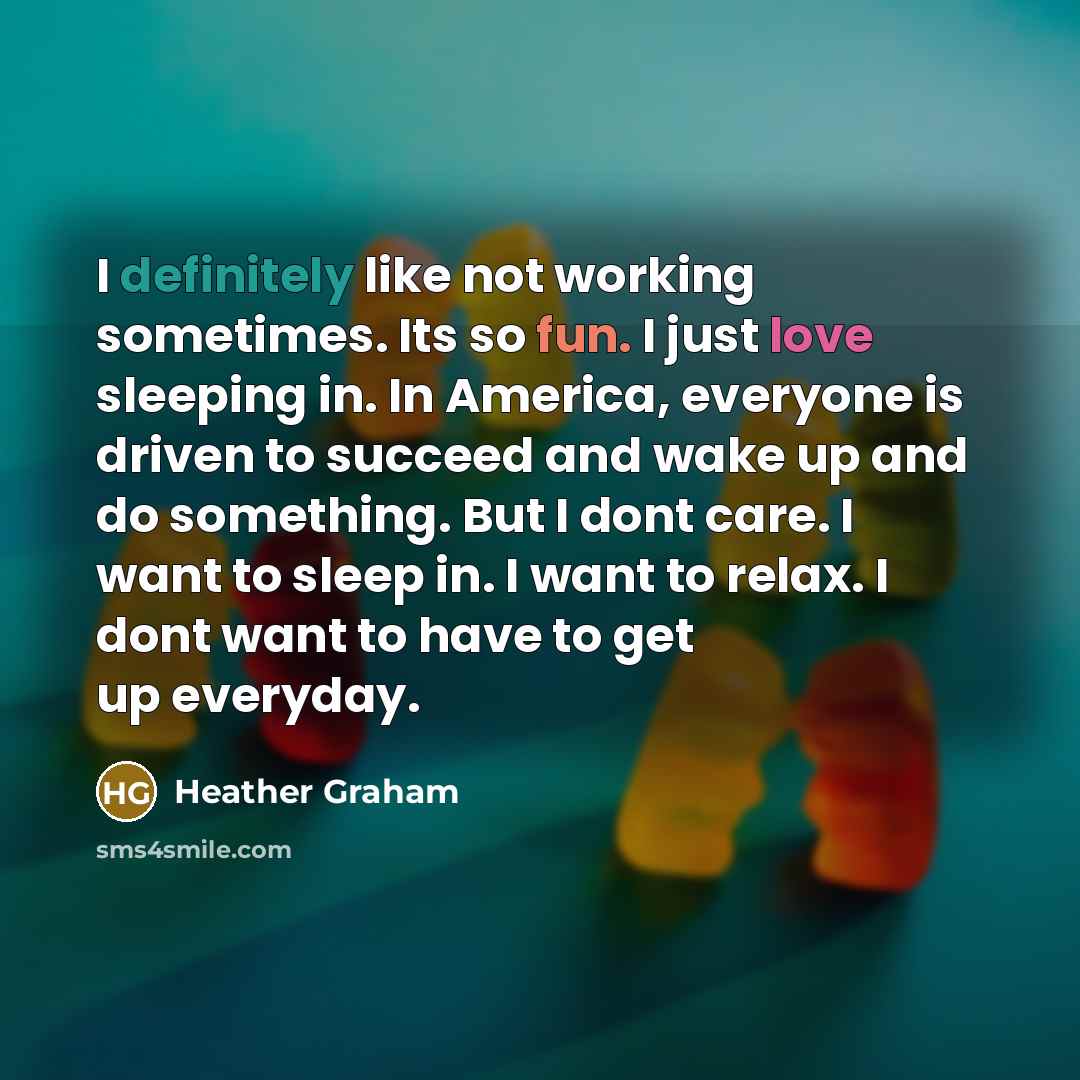 “I definitely like not working sometimes. Its so fun. I just love sleeping in. In America, everyone is driven to succeed and wake up and do something. But I dont care. I want to sleep in. I want to relax. I dont want to have to get up everyday.” quote by Heather Graham
