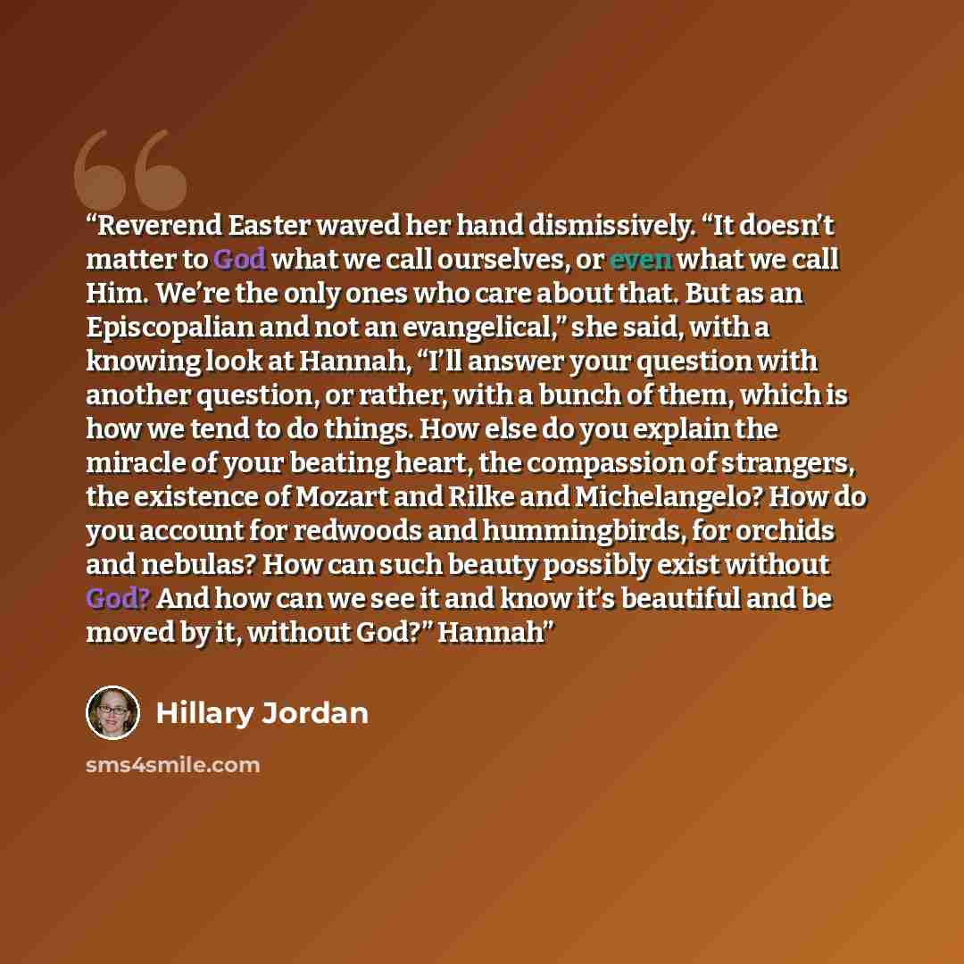 “Reverend Easter waved her hand dismissively. “It doesn’t matter to God what we call ourselves, or even what we call Him. We’re the only ones who care about that. But as an Episcopalian and not an evangelical,” she said, with a knowing look at Hannah, “I’ll answer your question with another…” quote by Hillary Jordan