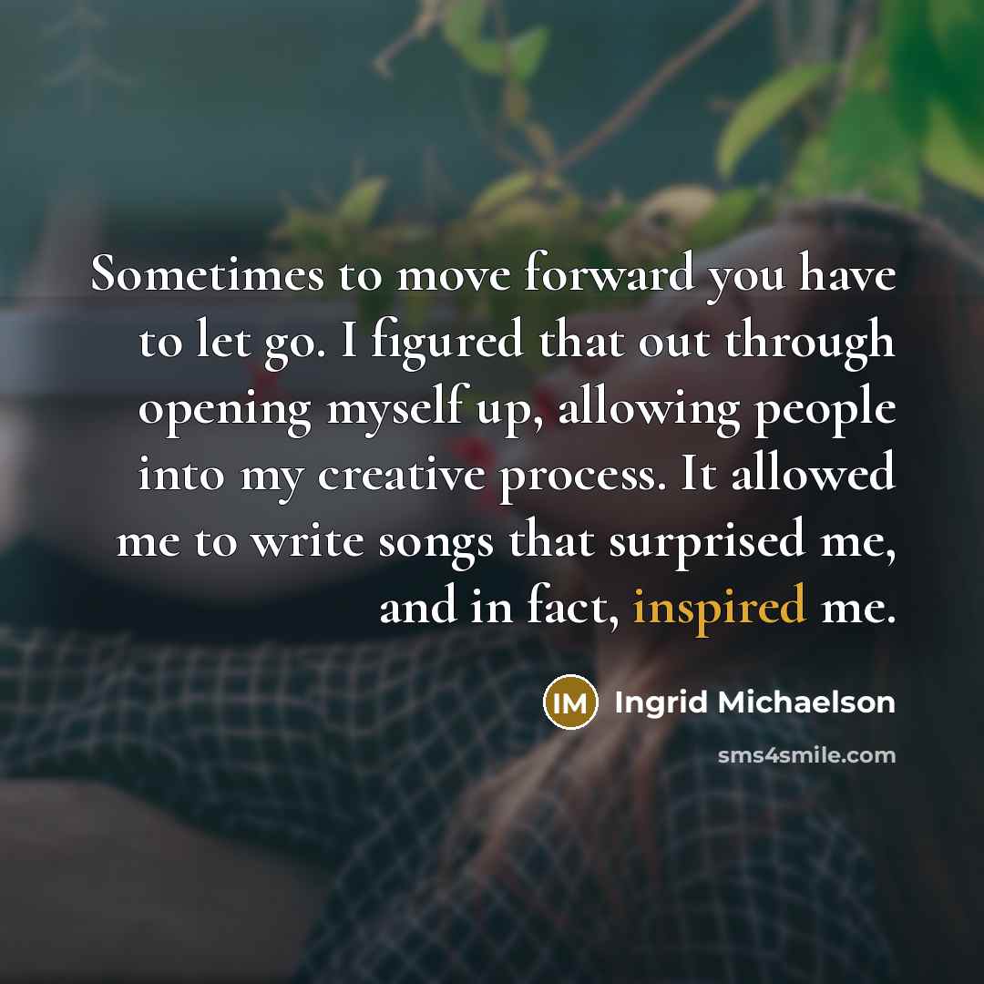 “Sometimes to move forward you have to let go. I figured that out through opening myself up, allowing people into my creative process. It allowed me to write songs that surprised me, and in fact, inspired me.” quote by Ingrid Michaelson