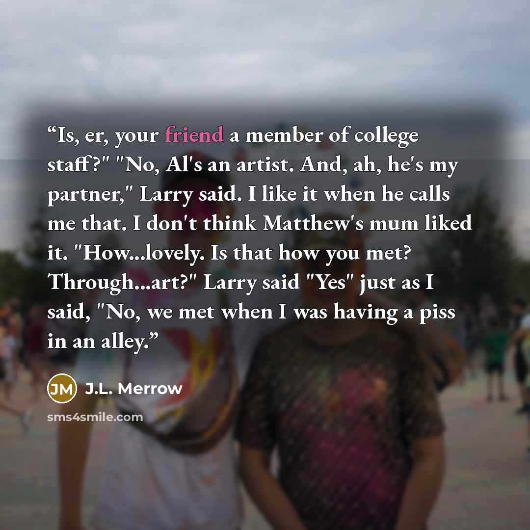 “Is, er, your friend a member of college staff?" "No, Al's an artist. And, ah, he's my partner," Larry said. I like it when he calls me that. I don't think Matthew's mum liked it. "How...lovely. Is that how you met? Through...art?" Larry said "Yes" just as I said, "No, we met when I was having a…” quote by J.L. Merrow