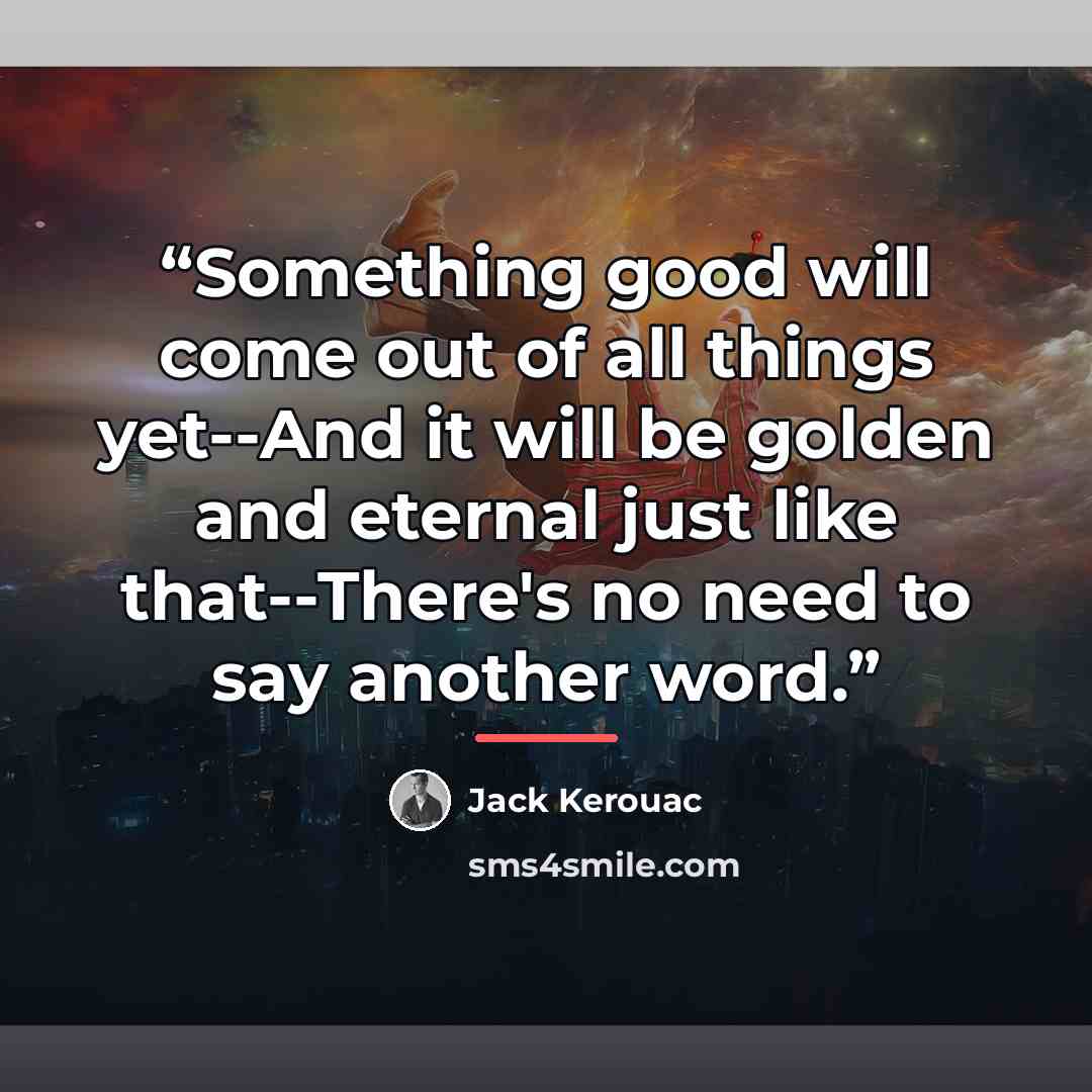 “Something good will come out of all things yet--And it will be golden and eternal just like that--There's no need to say another word.” quote by Jack Kerouac