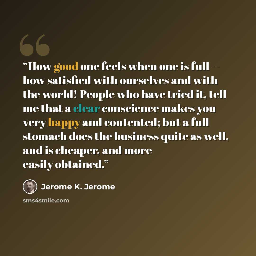 “How good one feels when one is full -- how satisfied with ourselves and with the world! People who have tried it, tell me that a clear conscience makes you very happy and contented; but a full stomach does the business quite as well, and is cheaper, and more easily obtained.” quote by Jerome K. Jerome