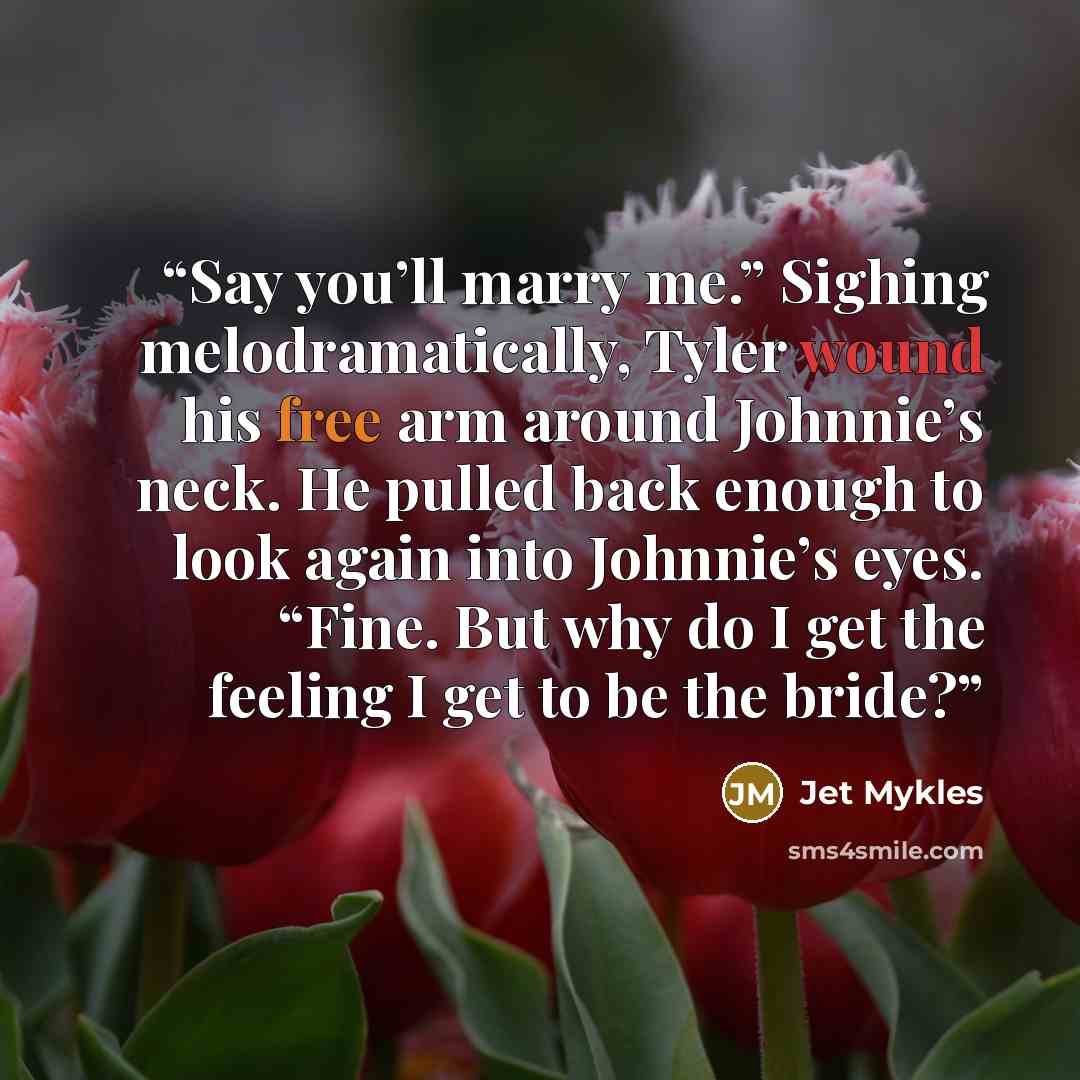 “Say you’ll marry me.” Sighing melodramatically, Tyler wound his free arm around Johnnie’s neck. He pulled back enough to look again into Johnnie’s eyes. “Fine. But why do I get the feeling I get to be the bride?” quote by Jet Mykles