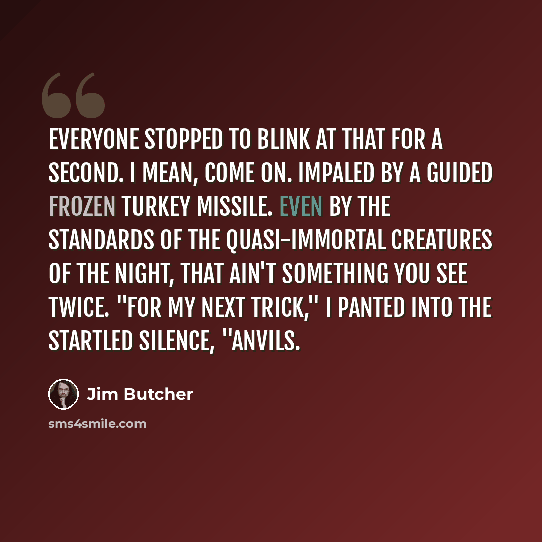 “Everyone stopped to blink at that for a second. I mean, come on. Impaled by a guided frozen turkey missile. Even by the standards of the quasi-immortal creatures of the night, that ain't something you see twice. "For my next trick," I panted into the startled silence, "anvils.” quote by Jim Butcher