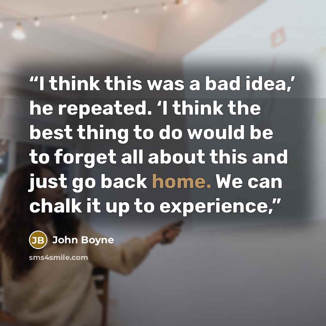 “I think this was a bad idea,’ he repeated. ‘I think the best thing to do would be to forget all about this and just go back home. We can chalk it up to experience,” quote by John Boyne