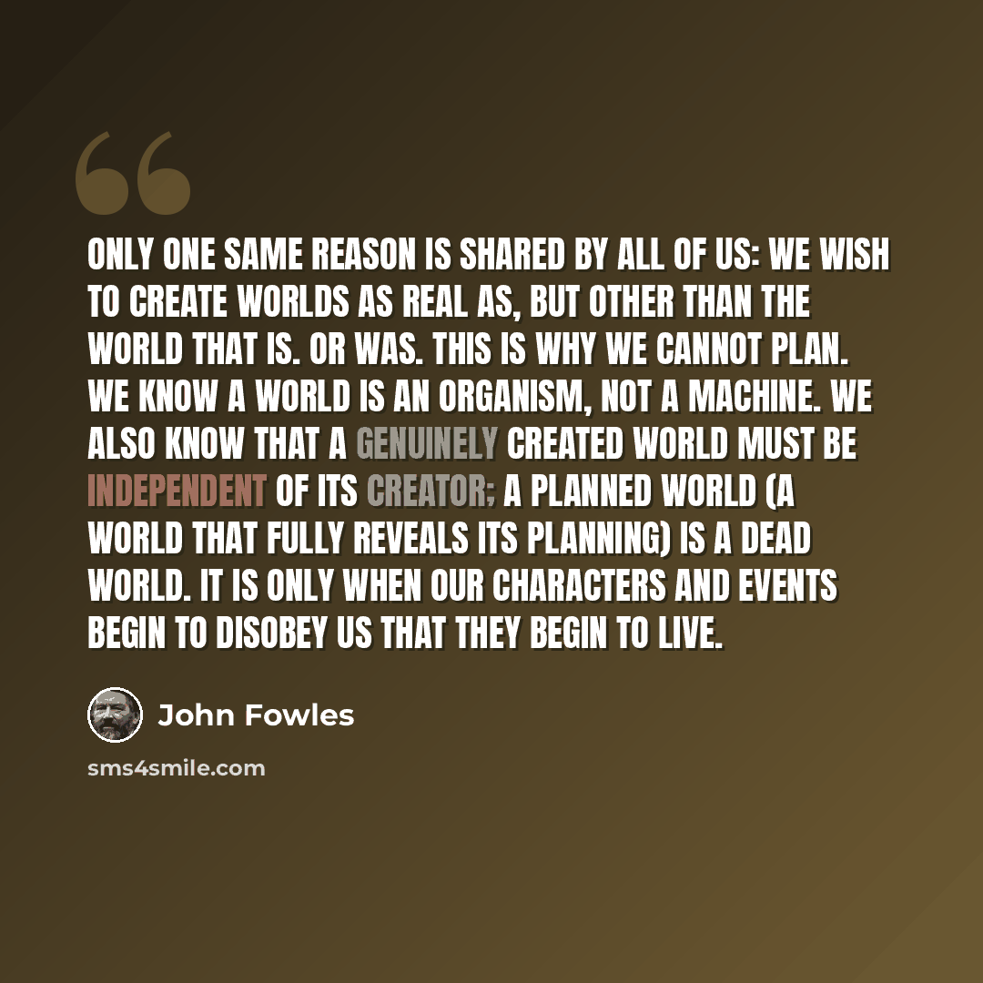 “Only one same reason is shared by all of us: we wish to create worlds as real as, but other than the world that is. Or was. This is why we cannot plan. We know a world is an organism, not a machine. We also know that a genuinely created world must be independent of its creator; a planned world (a…” quote by John Fowles