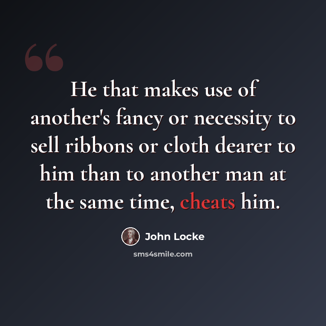 “He that makes use of another's fancy or necessity to sell ribbons or cloth dearer to him than to another man at the same time, cheats him.” quote by John Locke