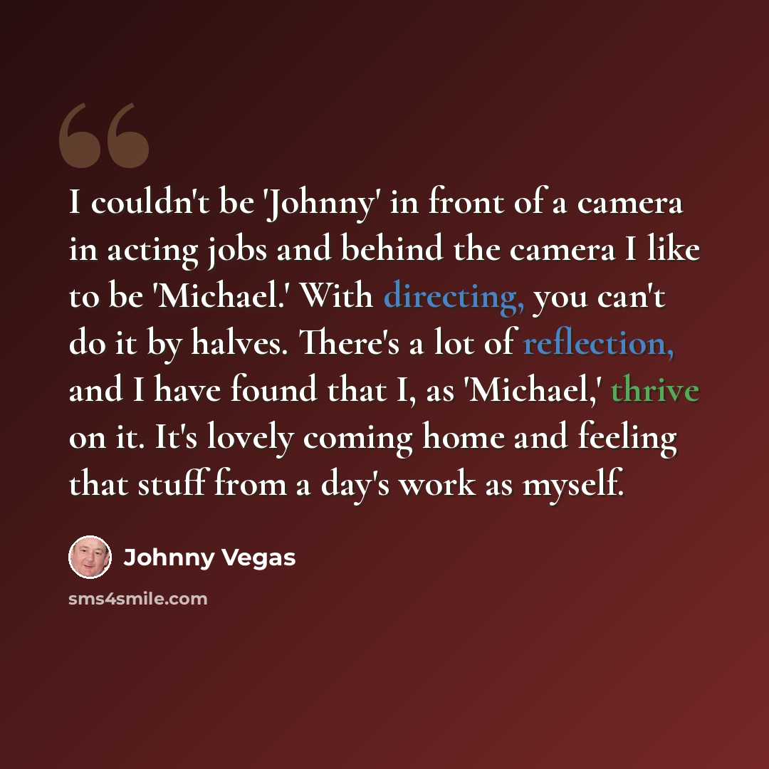 “I couldn't be 'Johnny' in front of a camera in acting jobs and behind the camera I like to be 'Michael.' With directing, you can't do it by halves. There's a lot of reflection, and I have found that I, as 'Michael,' thrive on it. It's lovely coming home and feeling that stuff from a day's work as…” quote by Johnny Vegas