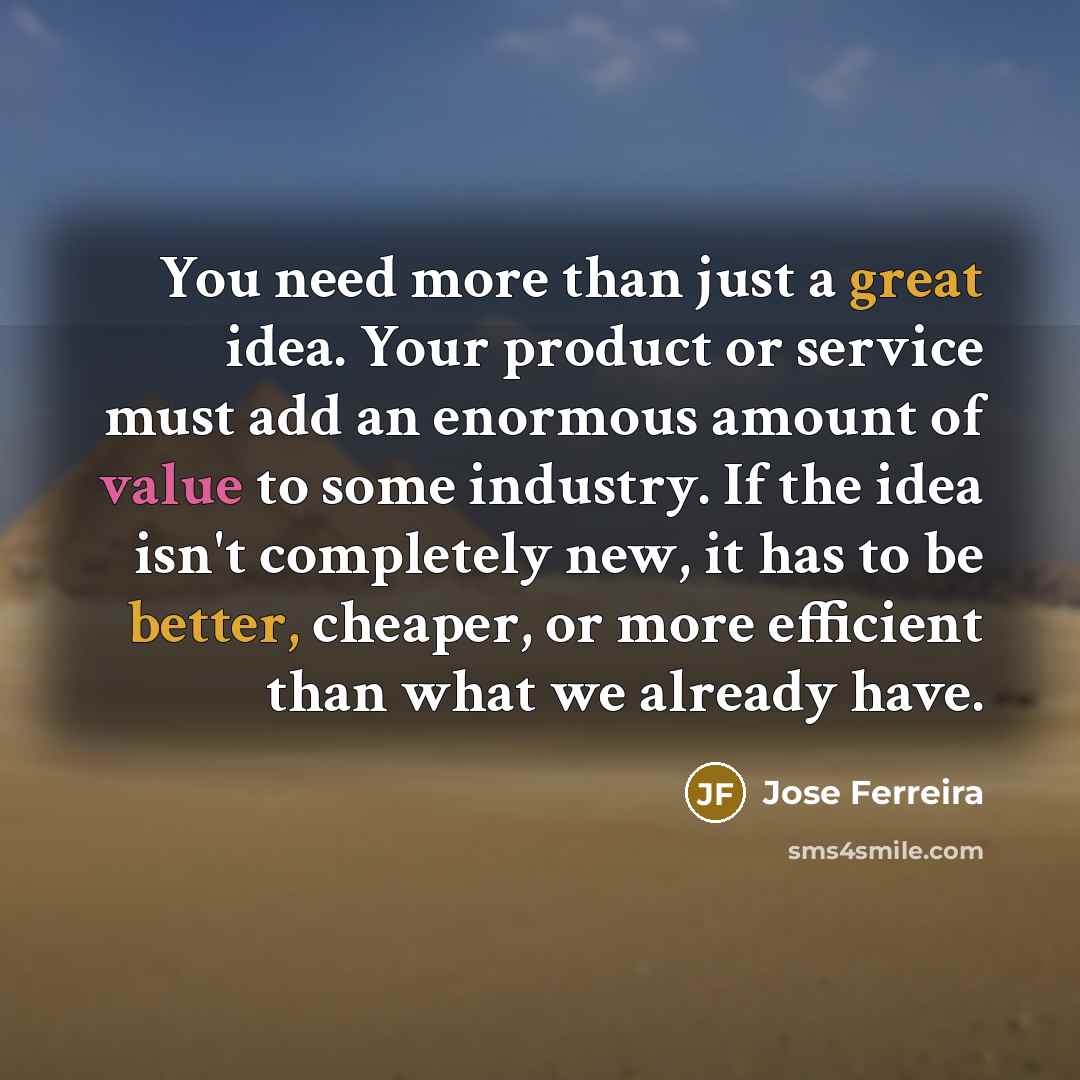 “You need more than just a great idea. Your product or service must add an enormous amount of value to some industry. If the idea isn't completely new, it has to be better, cheaper, or more efficient than what we already have.” quote by Jose Ferreira