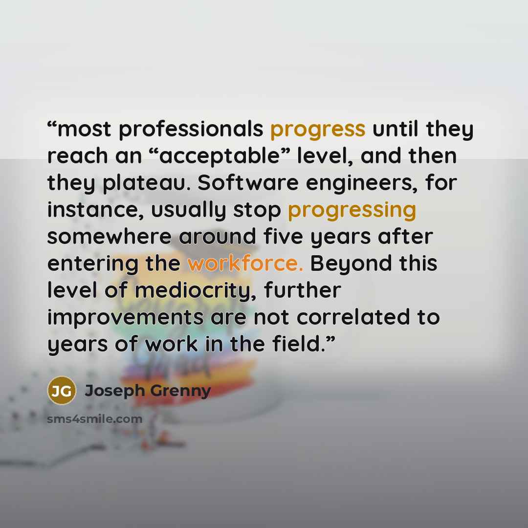“most professionals progress until they reach an “acceptable” level, and then they plateau. Software engineers, for instance, usually stop progressing somewhere around five years after entering the workforce. Beyond this level of mediocrity, further improvements are not correlated to years of work…” quote by Joseph Grenny