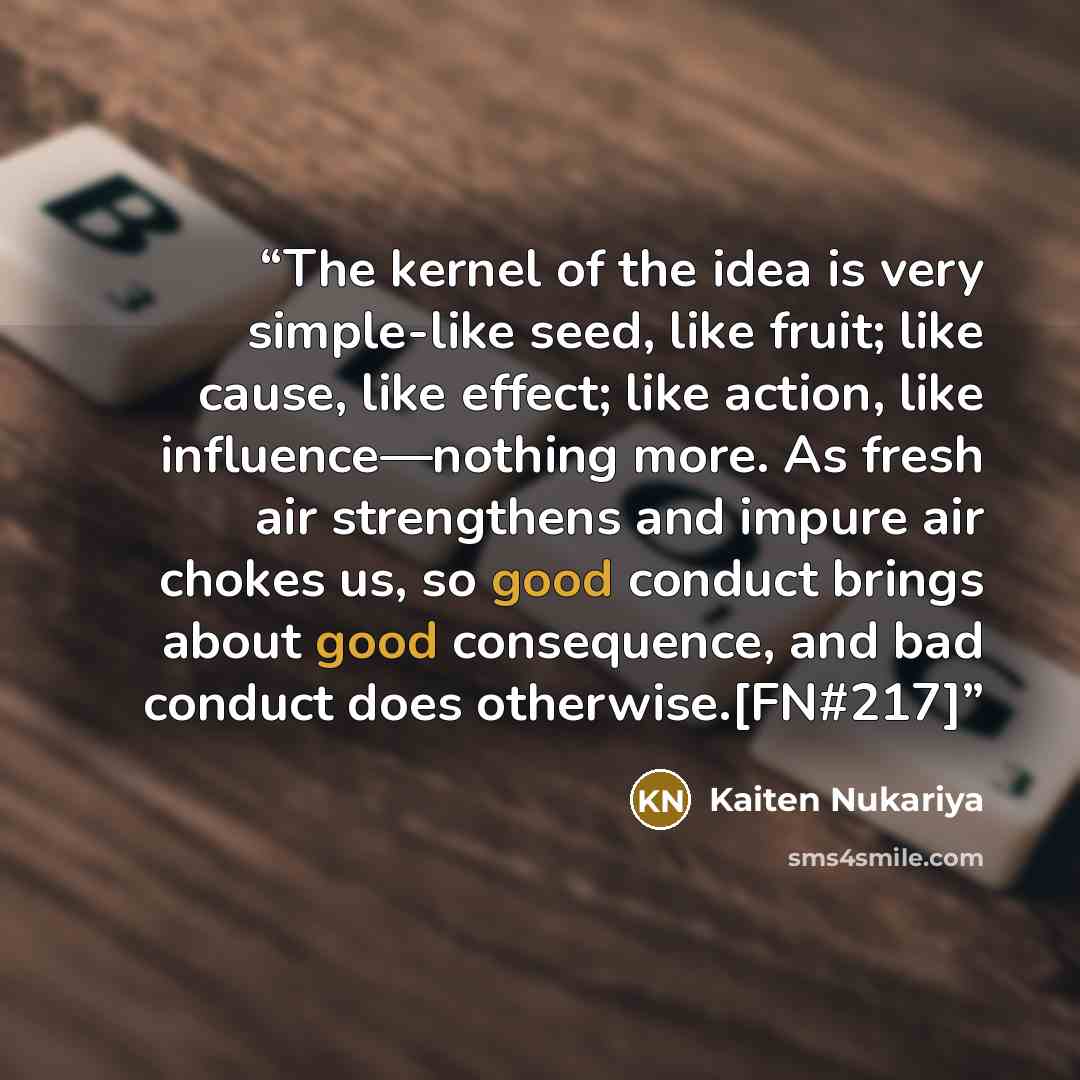 “The kernel of the idea is very simple-like seed, like fruit; like cause, like effect; like action, like influence—nothing more. As fresh air strengthens and impure air chokes us, so good conduct brings about good consequence, and bad conduct does otherwise.[FN#217]” quote by Kaiten Nukariya