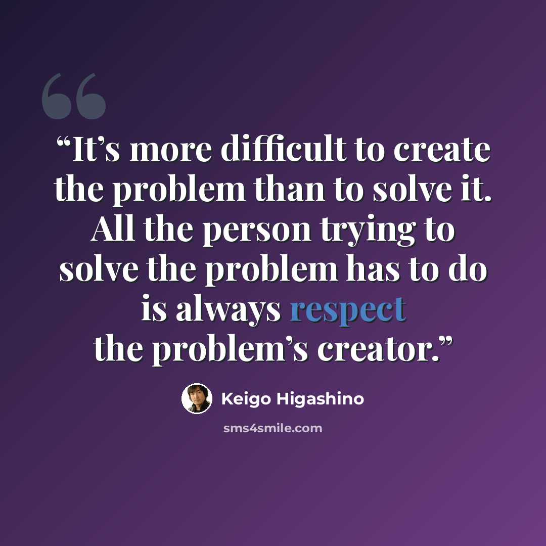 “It’s more difficult to create the problem than to solve it. All the person trying to solve the problem has to do is always respect the problem’s creator.” quote by Keigo Higashino