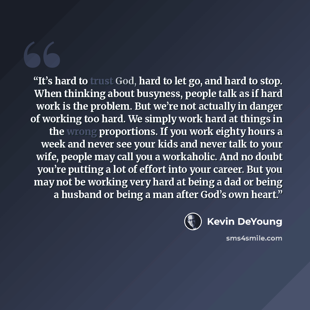 “It’s hard to trust God, hard to let go, and hard to stop. When thinking about busyness, people talk as if hard work is the problem. But we’re not actually in danger of working too hard. We simply work hard at things in the wrong proportions. If you work eighty hours a week and never see your kids…” quote by Kevin DeYoung