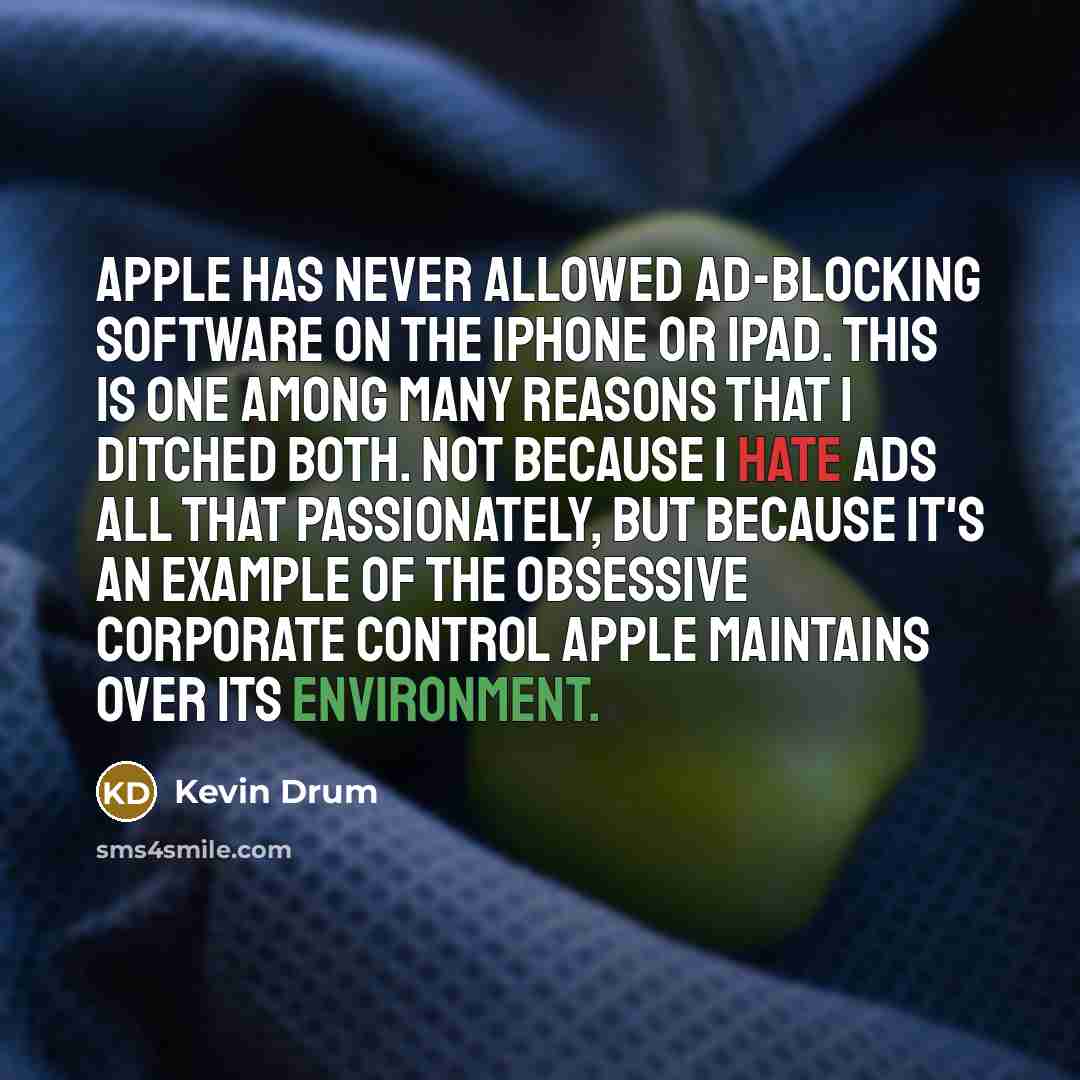 “Apple has never allowed ad-blocking software on the iPhone or iPad. This is one among many reasons that I ditched both. Not because I hate ads all that passionately, but because it's an example of the obsessive corporate control Apple maintains over its environment.” quote by Kevin Drum