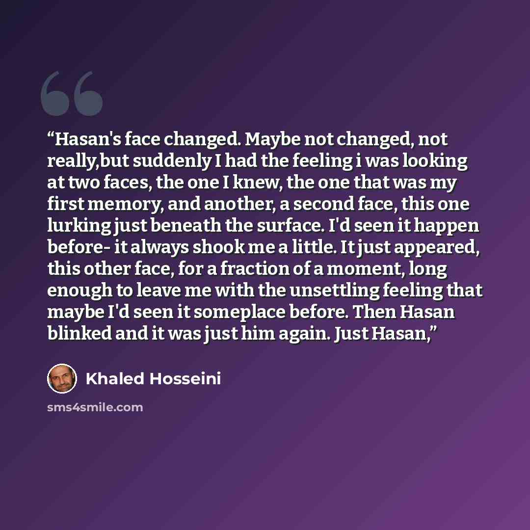 “Hasan's face changed. Maybe not changed, not really,but suddenly I had the feeling i was looking at two faces, the one I knew, the one that was my first memory, and another, a second face, this one lurking just beneath the surface. I'd seen it happen before- it always shook me a little. It just…” quote by Khaled Hosseini