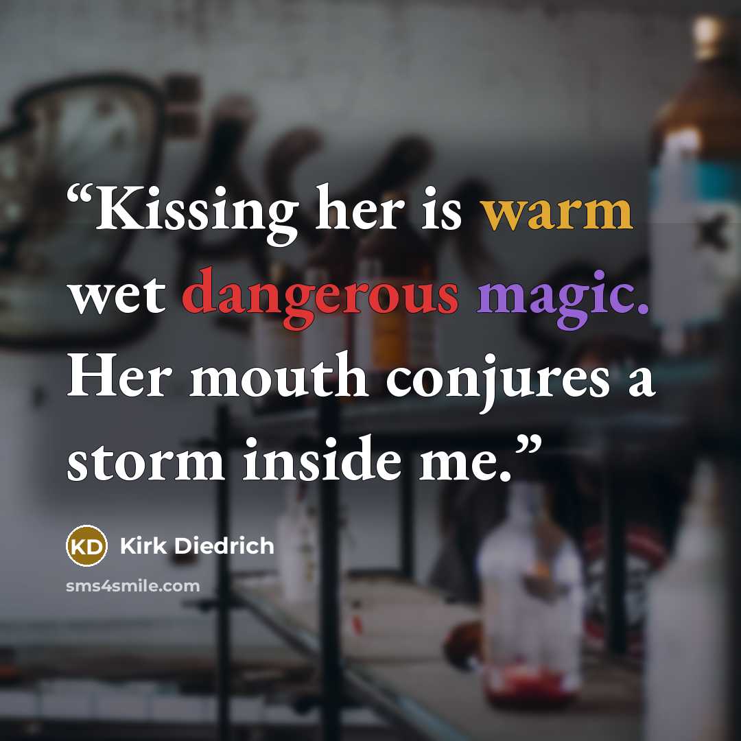 “Kissing her is warm wet dangerous magic. Her mouth conjures a storm inside me.” quote by Kirk Diedrich