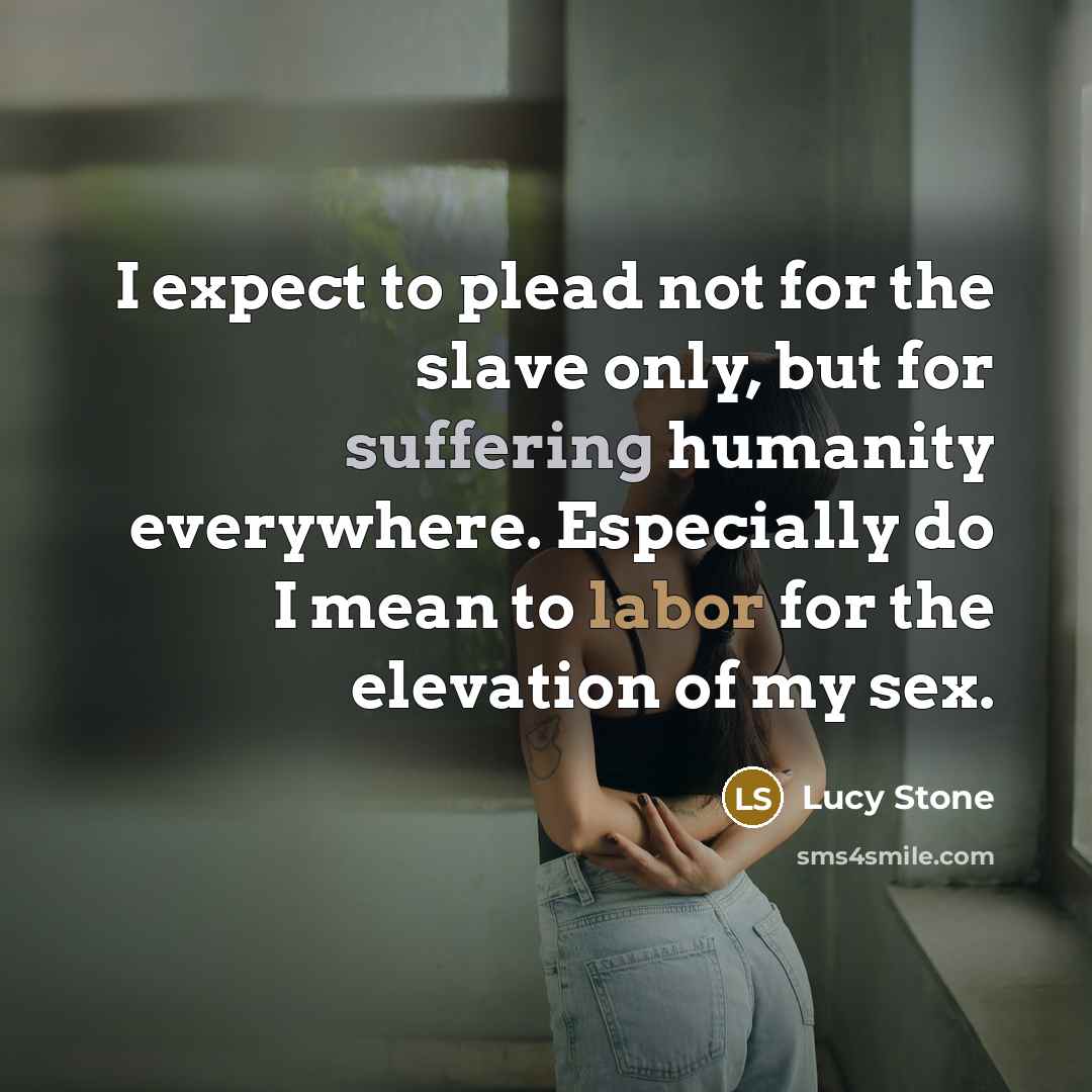 “I expect to plead not for the slave only, but for suffering humanity everywhere. Especially do I mean to labor for the elevation of my sex.” quote by Lucy Stone