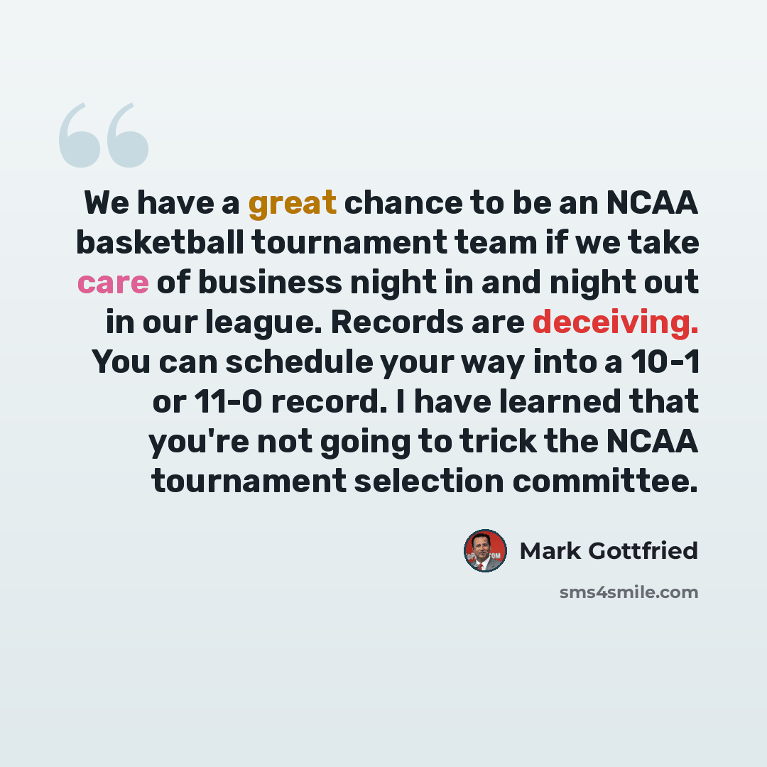 “We have a great chance to be an NCAA basketball tournament team if we take care of business night in and night out in our league. Records are deceiving. You can schedule your way into a 10-1 or 11-0 record. I have learned that you're not going to trick the NCAA tournament selection committee.” quote by Mark Gottfried