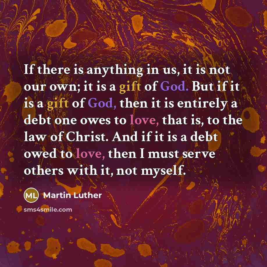 “If there is anything in us, it is not our own; it is a gift of God. But if it is a gift of God, then it is entirely a debt one owes to love, that is, to the law of Christ. And if it is a debt owed to love, then I must serve others with it, not myself.” quote by Martin Luther