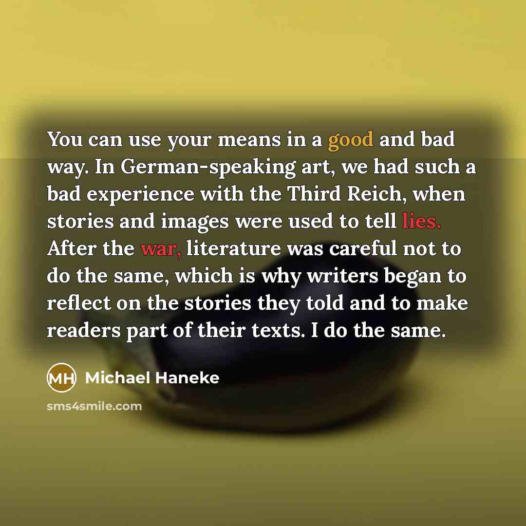“You can use your means in a good and bad way. In German-speaking art, we had such a bad experience with the Third Reich, when stories and images were used to tell lies. After the war, literature was careful not to do the same, which is why writers began to reflect on the stories they told and to…” quote by Michael Haneke