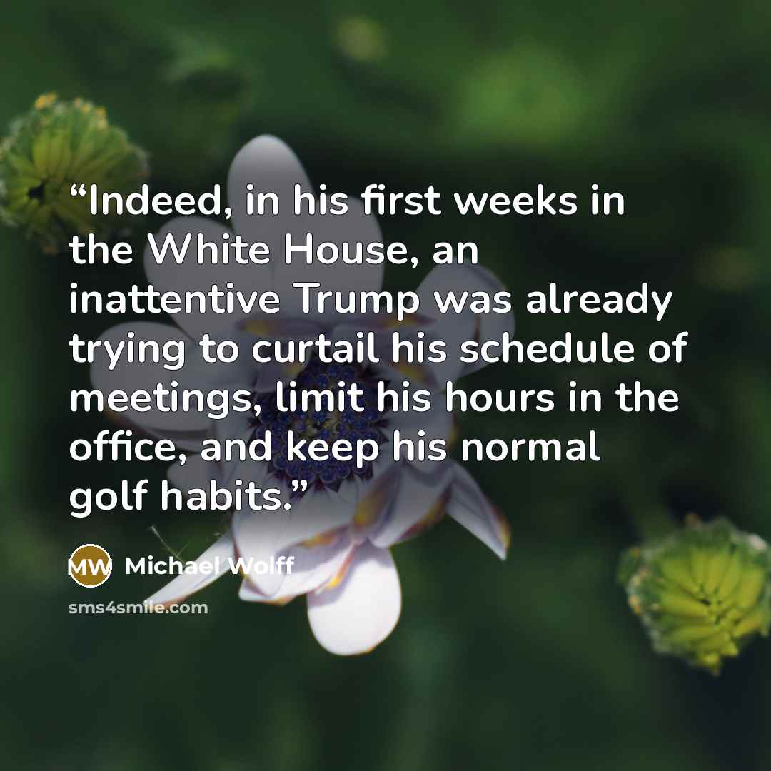 “Indeed, in his first weeks in the White House, an inattentive Trump was already trying to curtail his schedule of meetings, limit his hours in the office, and keep his normal golf habits.” quote by Michael Wolff
