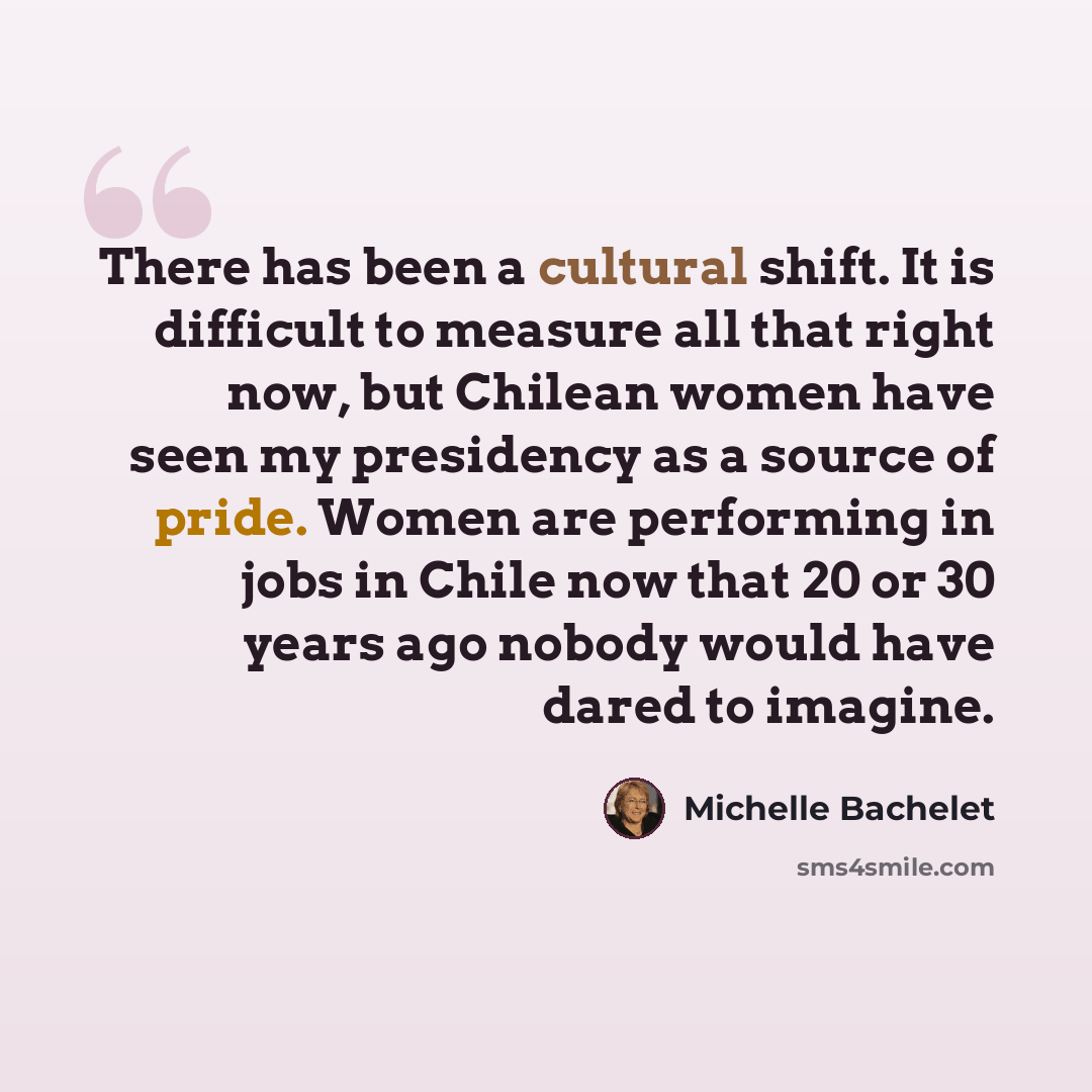“There has been a cultural shift. It is difficult to measure all that right now, but Chilean women have seen my presidency as a source of pride. Women are performing in jobs in Chile now that 20 or 30 years ago nobody would have dared to imagine.” quote by Michelle Bachelet