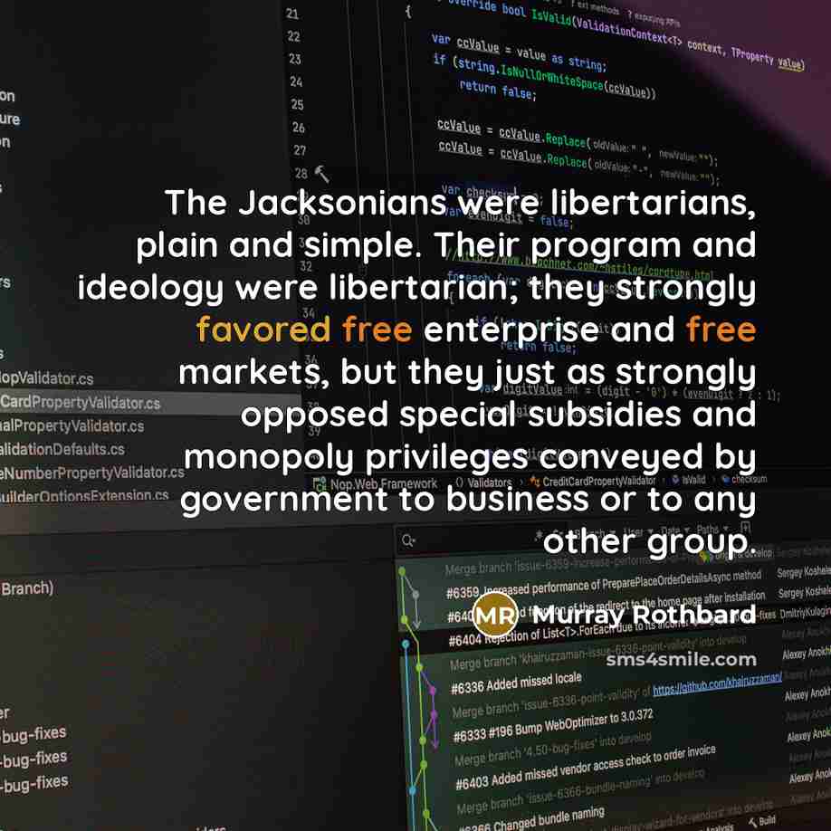 “The Jacksonians were libertarians, plain and simple. Their program and ideology were libertarian; they strongly favored free enterprise and free markets, but they just as strongly opposed special subsidies and monopoly privileges conveyed by government to business or to any other group.” quote by Murray Rothbard