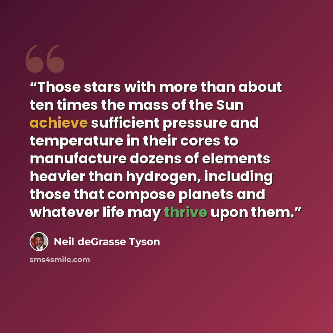 “Those stars with more than about ten times the mass of the Sun achieve sufficient pressure and temperature in their cores to manufacture dozens of elements heavier than hydrogen, including those that compose planets and whatever life may thrive upon them.” quote by Neil deGrasse Tyson