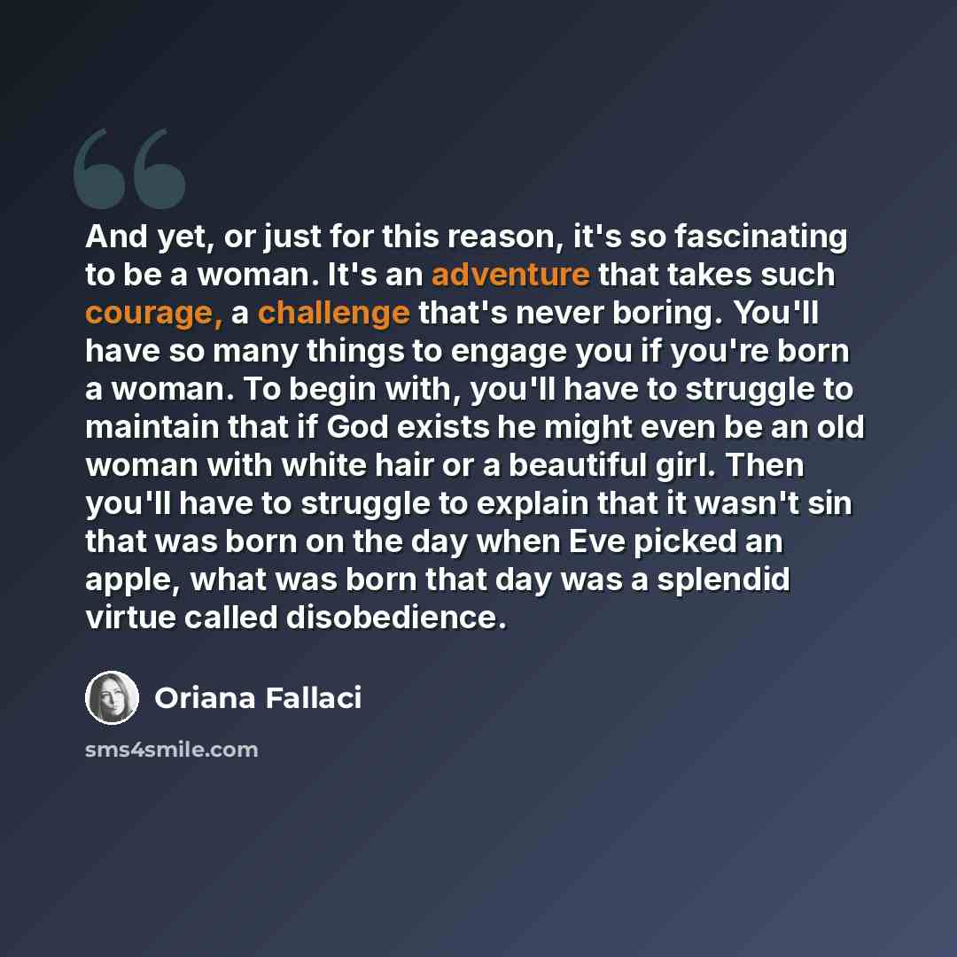 “And yet, or just for this reason, it's so fascinating to be a woman. It's an adventure that takes such courage, a challenge that's never boring. You'll have so many things to engage you if you're born a woman. To begin with, you'll have to struggle to maintain that if God exists he might even be…” quote by Oriana Fallaci