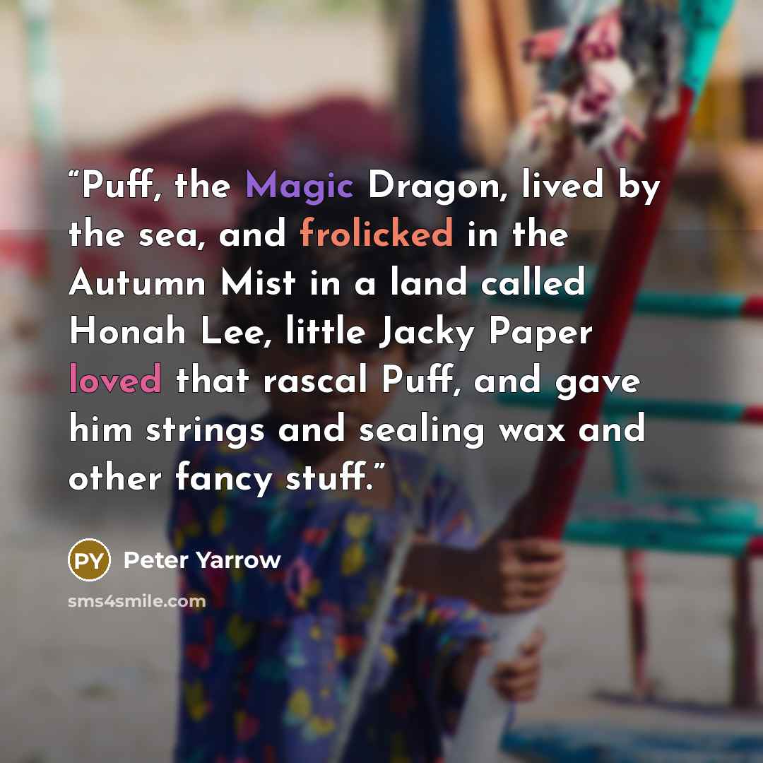 “Puff, the Magic Dragon, lived by the sea, and frolicked in the Autumn Mist in a land called Honah Lee, little Jacky Paper loved that rascal Puff, and gave him strings and sealing wax and other fancy stuff.” quote by Peter Yarrow