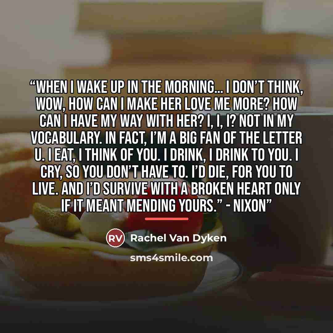 “When I wake up in the morning… I don’t think, wow, how can I make her love me more? How can I have my way with her? I, I, I? Not in my vocabulary. In fact, I’m a big fan of the letter u. I eat, I think of you. I drink, I drink to you. I cry, so you don’t have to. I’d die, for you to live. And I’d…” quote by Rachel Van Dyken