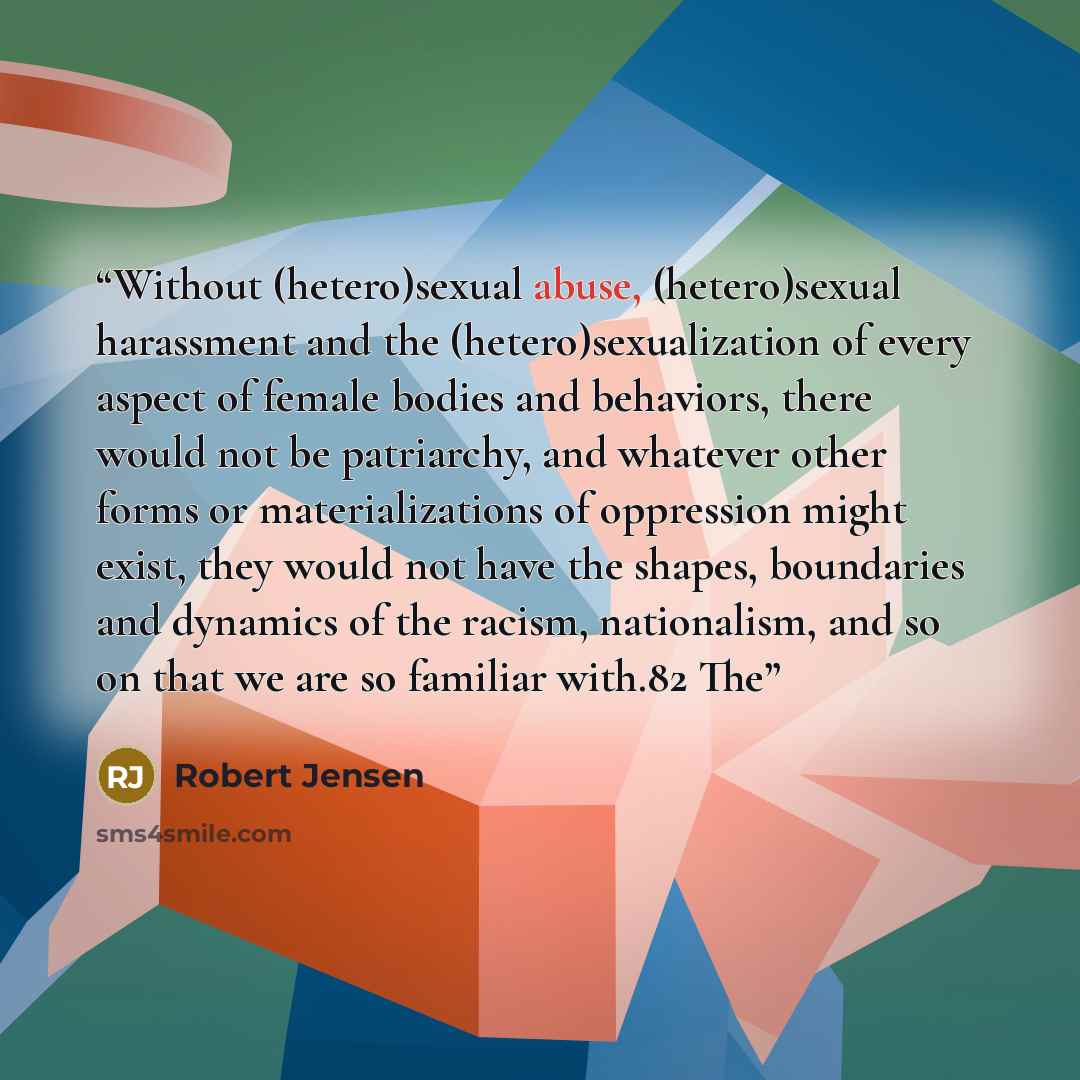 “Without (hetero)sexual abuse, (hetero)sexual harassment and the (hetero)sexualization of every aspect of female bodies and behaviors, there would not be patriarchy, and whatever other forms or materializations of oppression might exist, they would not have the shapes, boundaries and dynamics of…” quote by Robert Jensen