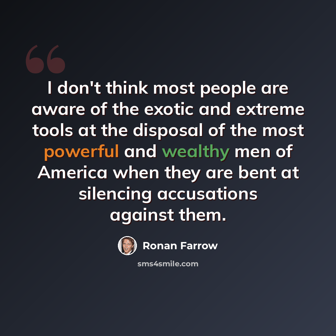 “I don't think most people are aware of the exotic and extreme tools at the disposal of the most powerful and wealthy men of America when they are bent at silencing accusations against them.” quote by Ronan Farrow