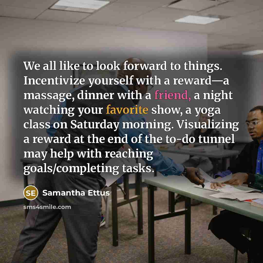 “We all like to look forward to things. Incentivize yourself with a reward—a massage, dinner with a friend, a night watching your favorite show, a yoga class on Saturday morning. Visualizing a reward at the end of the to-do tunnel may help with reaching goals/completing tasks.” quote by Samantha Ettus