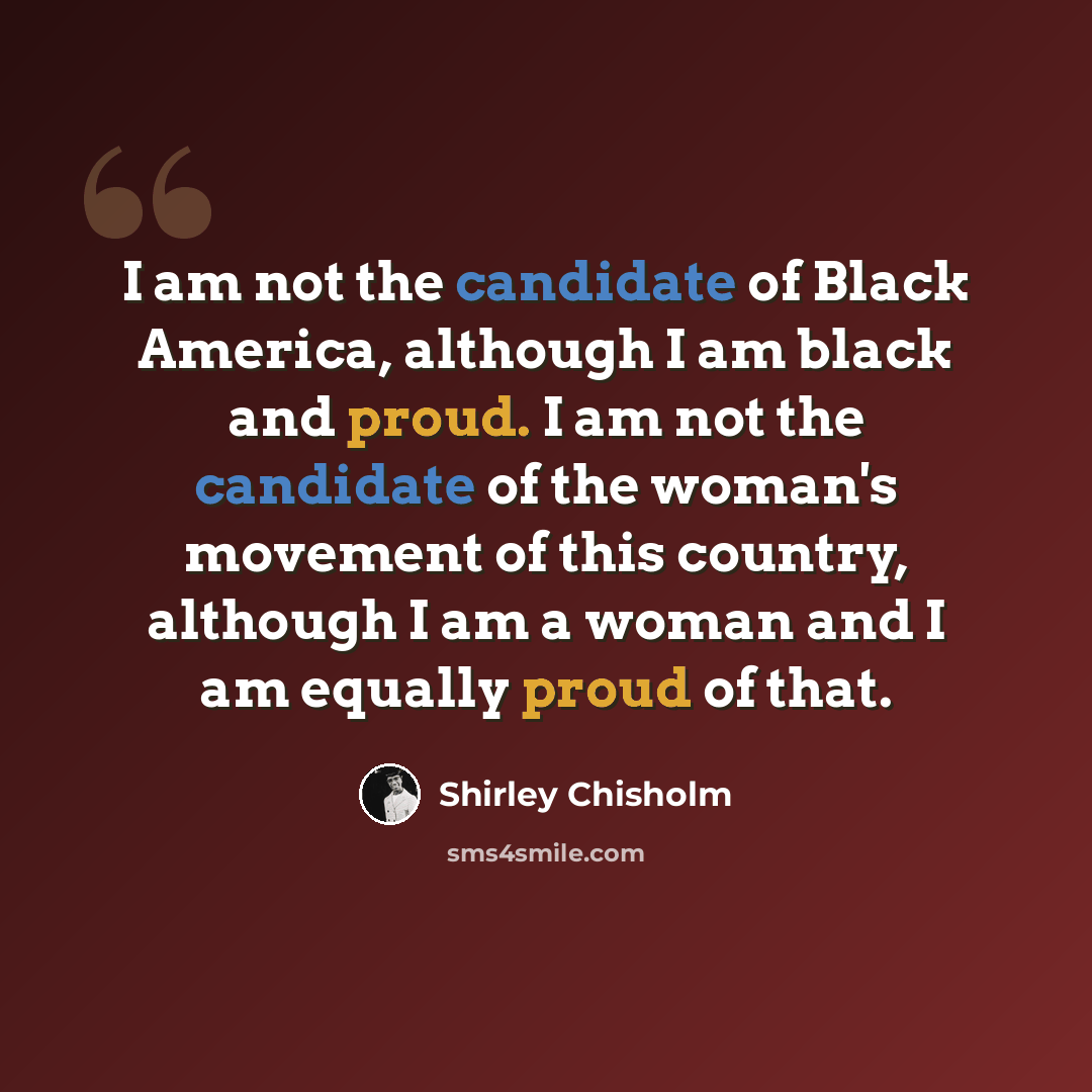 “I am not the candidate of Black America, although I am black and proud. I am not the candidate of the woman's movement of this country, although I am a woman and I am equally proud of that.” quote by Shirley Chisholm
