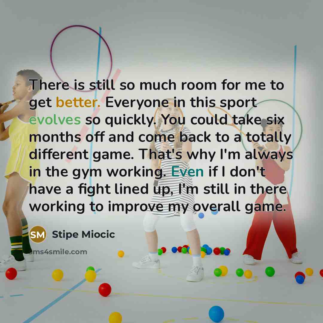 “There is still so much room for me to get better. Everyone in this sport evolves so quickly. You could take six months off and come back to a totally different game. That's why I'm always in the gym working. Even if I don't have a fight lined up, I'm still in there working to improve my overall…” quote by Stipe Miocic
