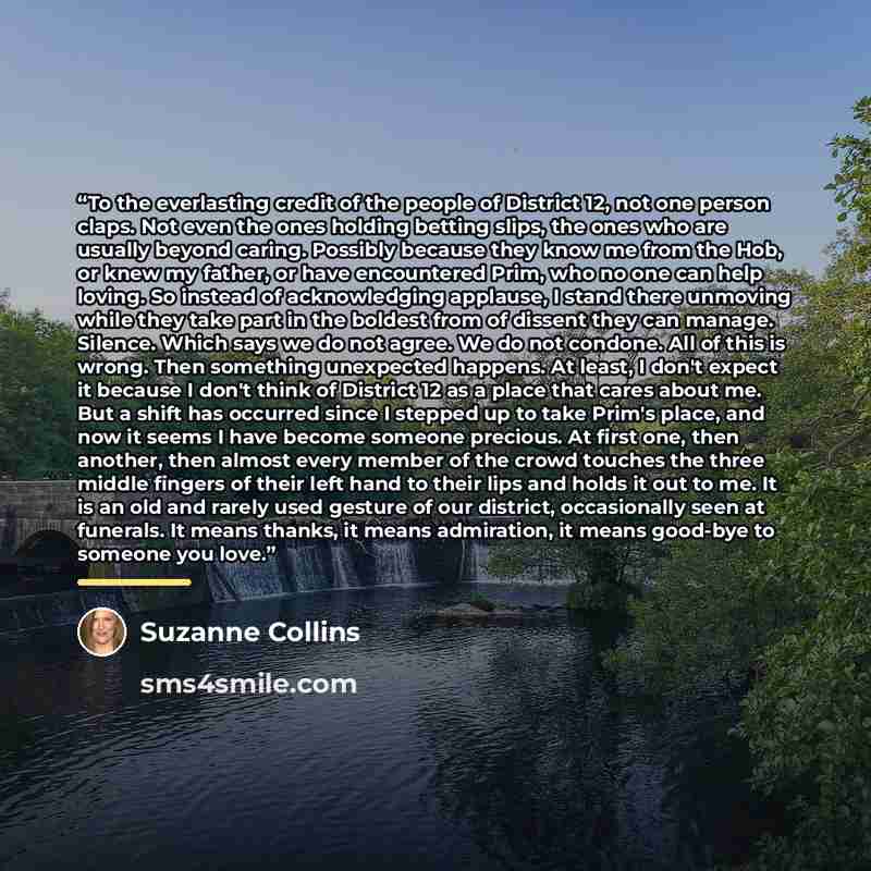 “To the everlasting credit of the people of District 12, not one person claps. Not even the ones holding betting slips, the ones who are usually beyond caring. Possibly because they know me from the Hob, or knew my father, or have encountered Prim, who no one can help loving. So instead of…” quote by Suzanne Collins