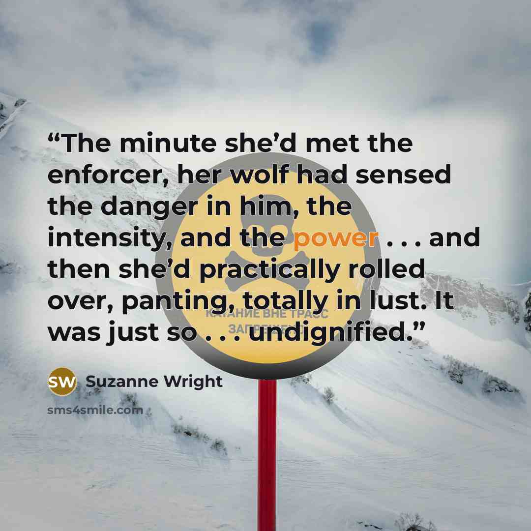 “The minute she’d met the enforcer, her wolf had sensed the danger in him, the intensity, and the power . . . and then she’d practically rolled over, panting, totally in lust. It was just so . . . undignified.” quote by Suzanne Wright