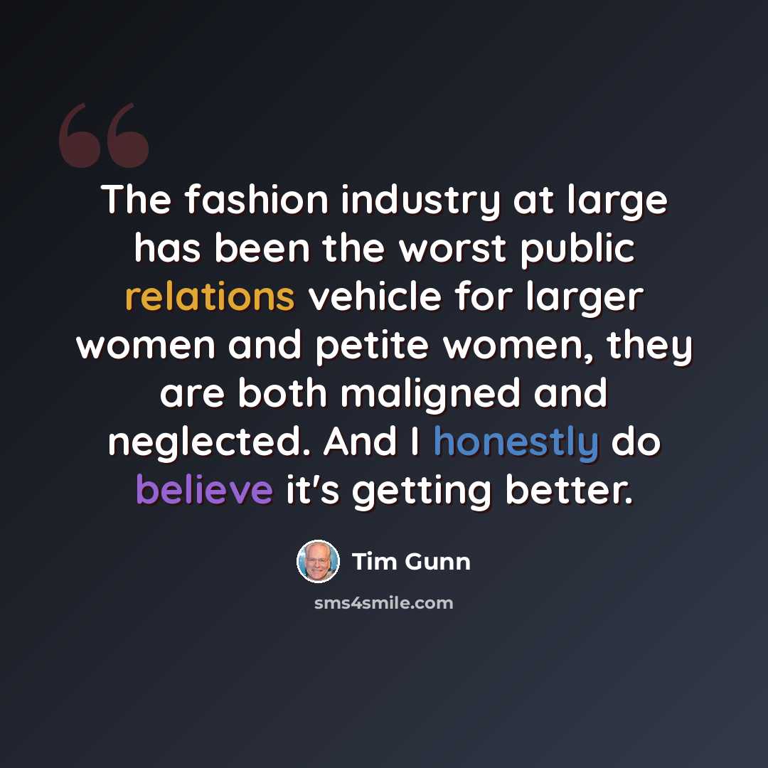 “The fashion industry at large has been the worst public relations vehicle for larger women and petite women, they are both maligned and neglected. And I honestly do believe it's getting better.” quote by Tim Gunn